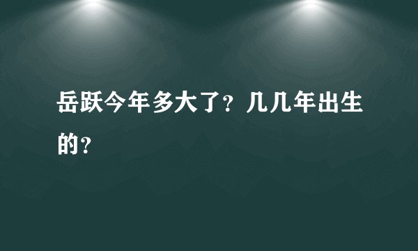 岳跃今年多大了？几几年出生的？