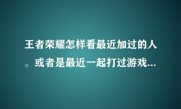 王者荣耀怎样看最近加过的人。或者是最近一起打过游戏的，还有自己邀请过的？