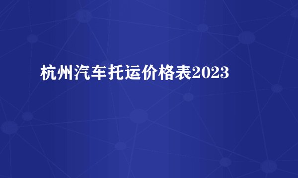 杭州汽车托运价格表2023