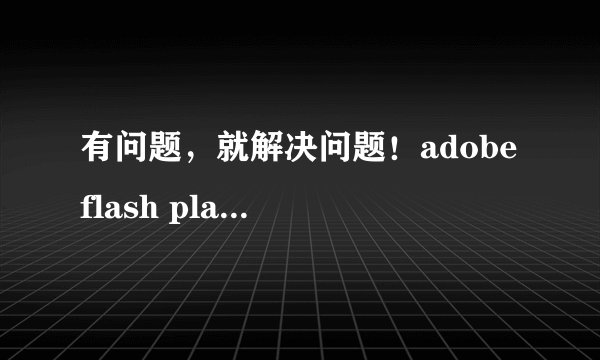 有问题，就解决问题！adobe flash player无法安装怎么办？