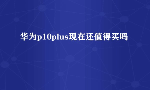 华为p10plus现在还值得买吗