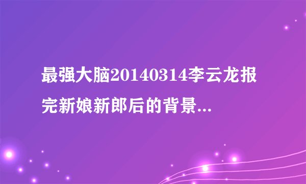 最强大脑20140314李云龙报完新娘新郎后的背景音乐是什么
