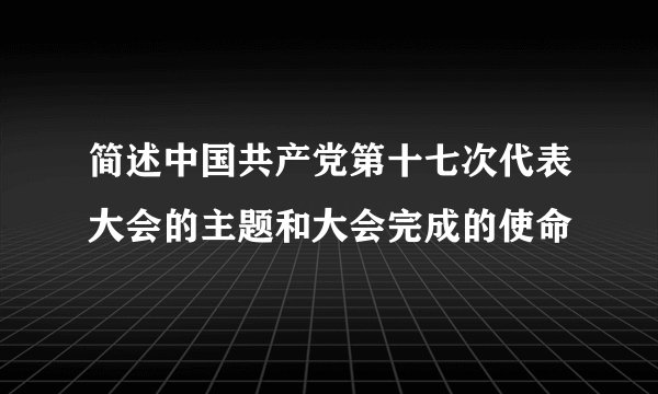 简述中国共产党第十七次代表大会的主题和大会完成的使命