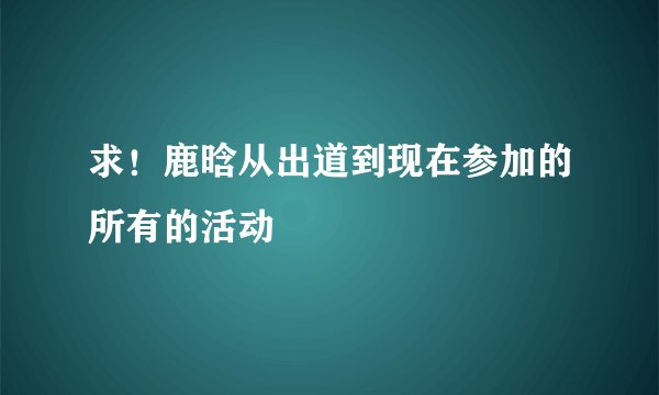 求！鹿晗从出道到现在参加的所有的活动