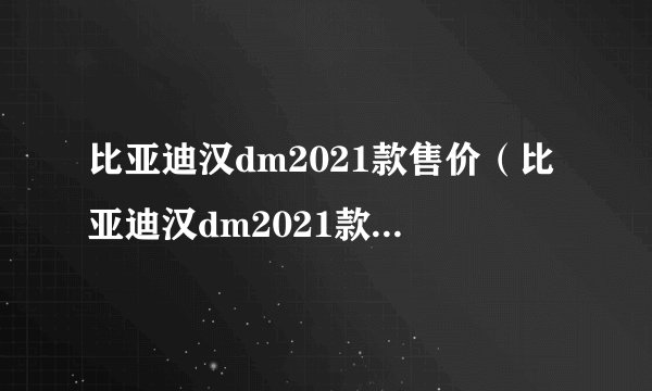比亚迪汉dm2021款售价（比亚迪汉dm2021款售价宋）