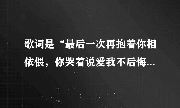 歌词是“最后一次再抱着你相依偎，你哭着说爱我不后悔”求歌名