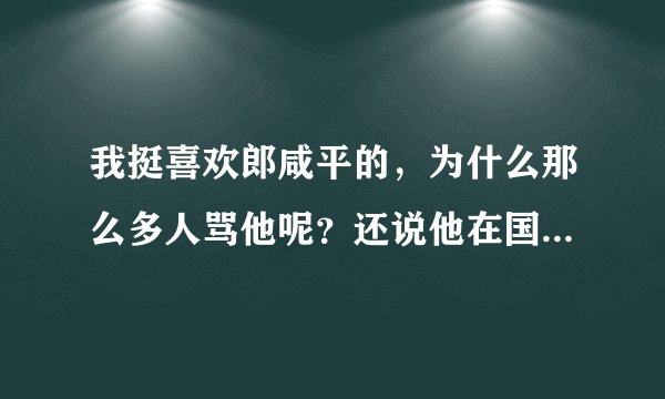 我挺喜欢郎咸平的，为什么那么多人骂他呢？还说他在国外的名声很臭，不理解？