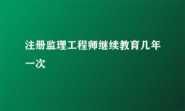 注册监理工程师继续教育几年一次