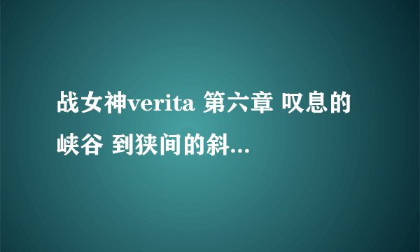 战女神verita 第六章 叹息的峡谷 到狭间的斜面中层怎么走啊？？？求此处攻略