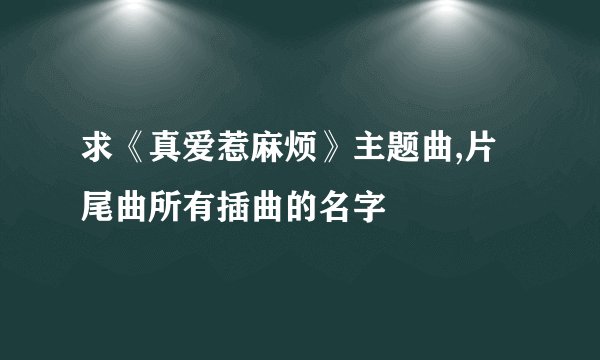 求《真爱惹麻烦》主题曲,片尾曲所有插曲的名字