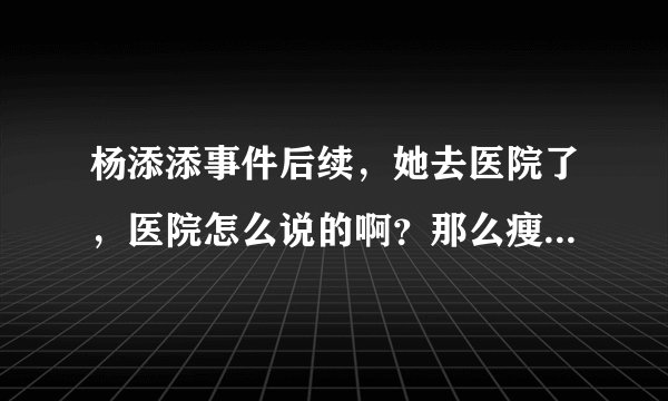 杨添添事件后续，她去医院了，医院怎么说的啊？那么瘦医院没有定语？