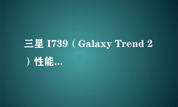 三星 I739（Galaxy Trend 2）性能怎么样？
