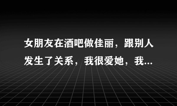 女朋友在酒吧做佳丽，跟别人发生了关系，我很爱她，我该怎么办？