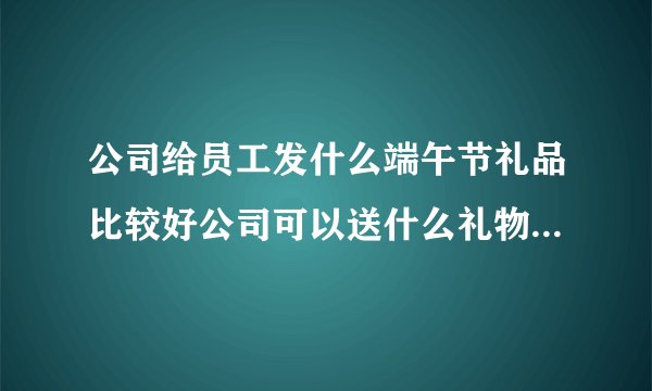 公司给员工发什么端午节礼品比较好公司可以送什么礼物给员工作为端午礼物