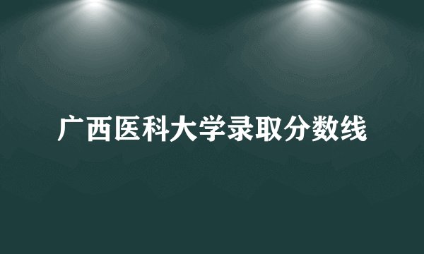 广西医科大学录取分数线