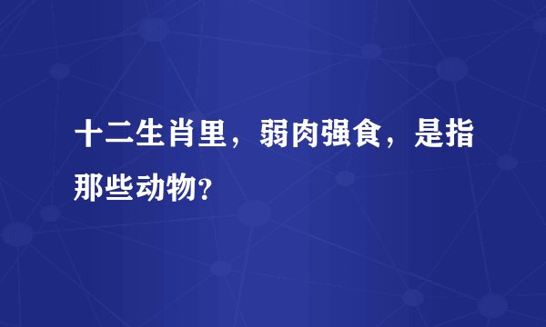 十二生肖里，弱肉强食，是指那些动物？