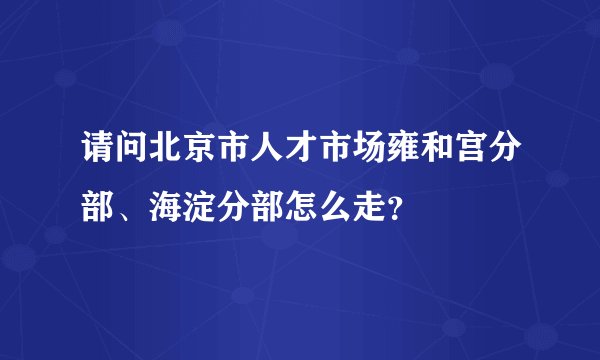 请问北京市人才市场雍和宫分部、海淀分部怎么走?