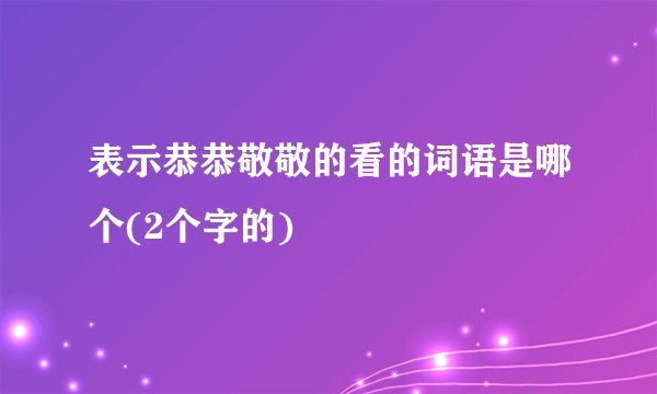表示恭恭敬敬的看的词语是哪个(2个字的)
