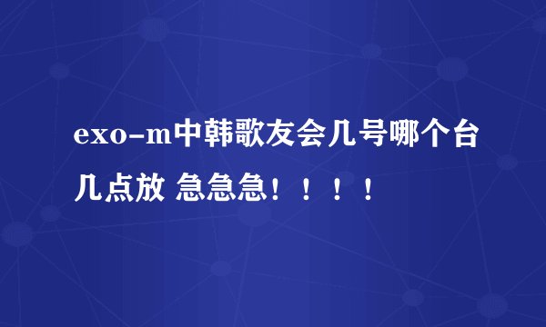 exo-m中韩歌友会几号哪个台几点放 急急急！！！！