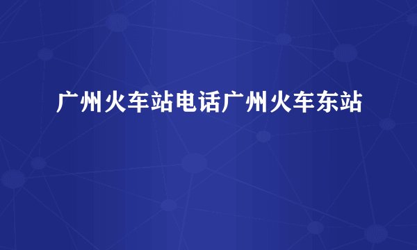 广州火车站电话广州火车东站