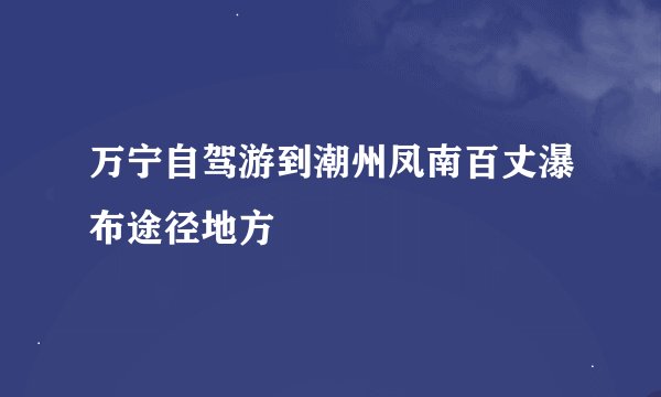 万宁自驾游到潮州凤南百丈瀑布途径地方