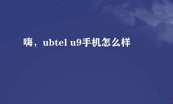 嗨，ubtel u9手机怎么样