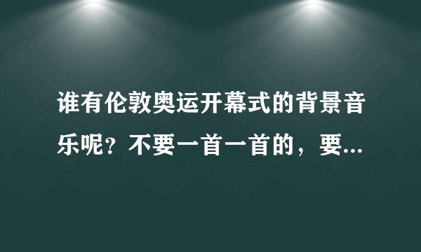 谁有伦敦奥运开幕式的背景音乐呢？不要一首一首的，要当时的大荟萃。