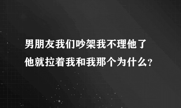 男朋友我们吵架我不理他了 他就拉着我和我那个为什么？