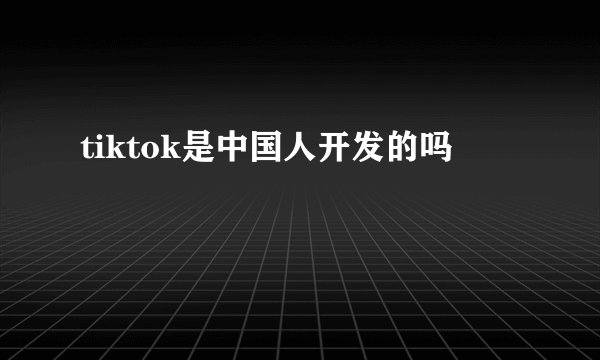 tiktok是中国人开发的吗