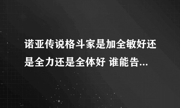 诺亚传说格斗家是加全敏好还是全力还是全体好 谁能告诉我啊 在此谢谢了