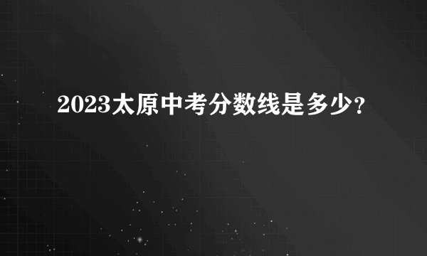 2023太原中考分数线是多少？