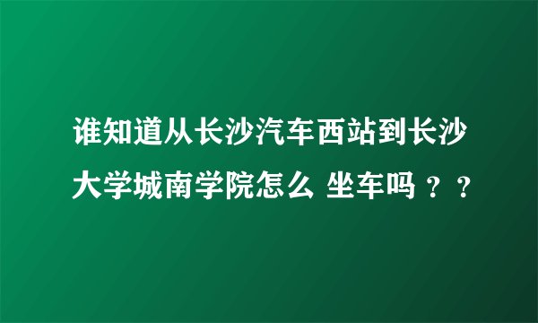 谁知道从长沙汽车西站到长沙大学城南学院怎么 坐车吗 ？？