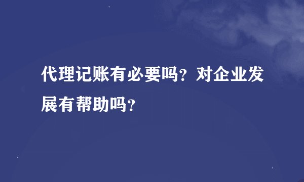 代理记账有必要吗？对企业发展有帮助吗？