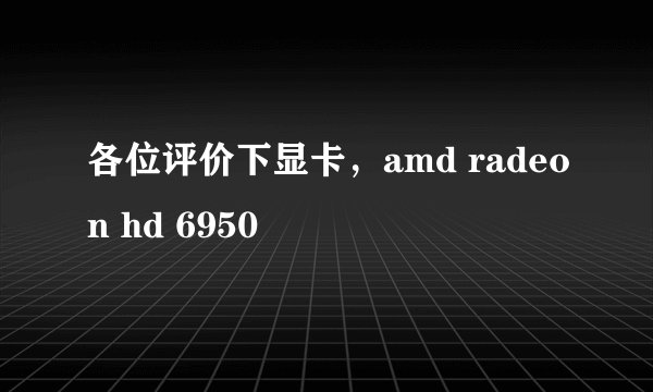 各位评价下显卡，amd radeon hd 6950