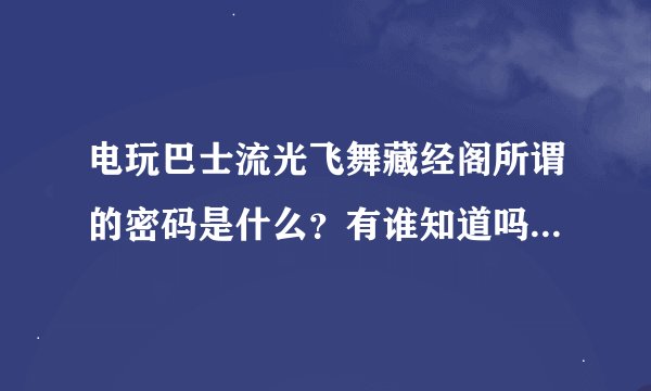电玩巴士流光飞舞藏经阁所谓的密码是什么？有谁知道吗？有的话告诉一声我想进去下个ps2模拟器。。