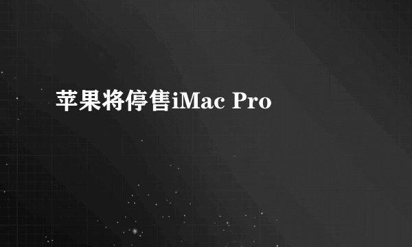 苹果将停售iMac Pro
