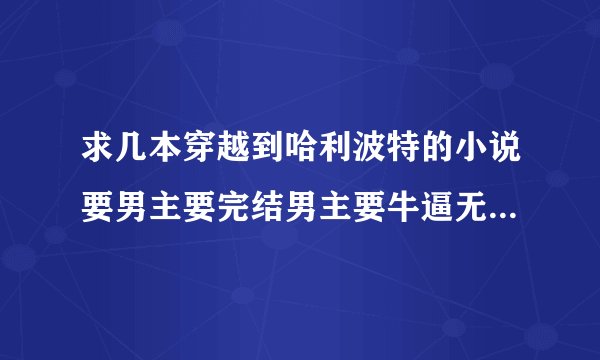 求几本穿越到哈利波特的小说要男主要完结男主要牛逼无敌的！！！记住要男主还有不要小白文！