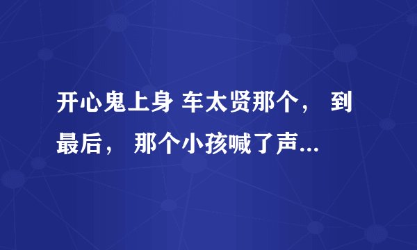 开心鬼上身 车太贤那个， 到最后， 那个小孩喊了声阿爸，然后就笑了， 没看明白， 谁解释解释