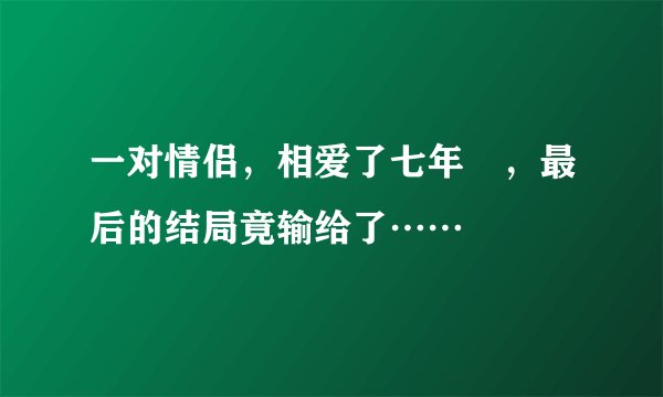 一对情侣，相爱了七年﻿，最后的结局竟输给了……