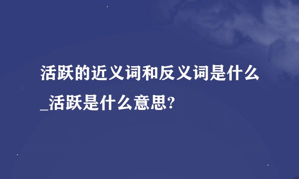 活跃的近义词和反义词是什么_活跃是什么意思?