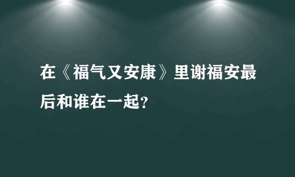 在《福气又安康》里谢福安最后和谁在一起？