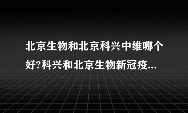 北京生物和北京科兴中维哪个好?科兴和北京生物新冠疫苗优缺点详解...