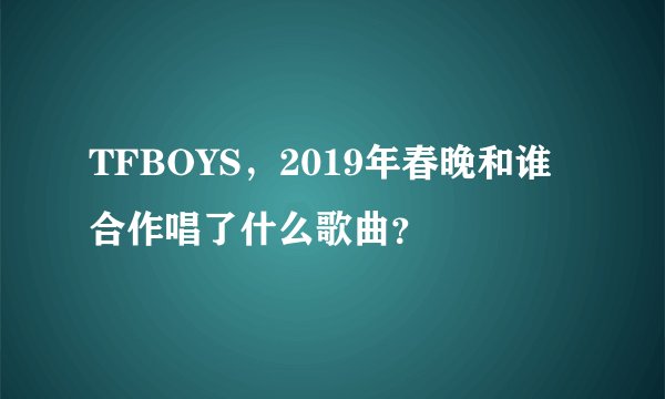 TFBOYS，2019年春晚和谁合作唱了什么歌曲？