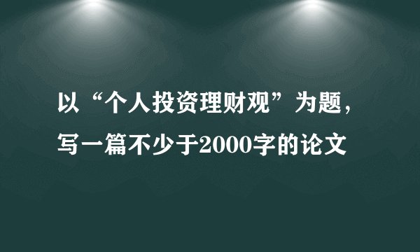 以“个人投资理财观”为题，写一篇不少于2000字的论文