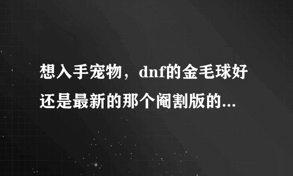想入手宠物，dnf的金毛球好还是最新的那个阉割版的冰翼之魂好？起详解，有图的也可以发下