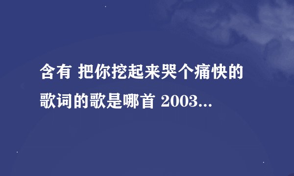 含有 把你挖起来哭个痛快的歌词的歌是哪首 2003年 那时上初三时听的歌