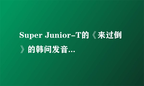 Super Junior-T的《来过倒》的韩问发音,韩文歌词,中文歌词