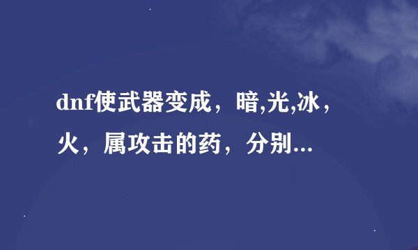 dnf使武器变成，暗,光,冰，火，属攻击的药，分别叫什么名字呀？