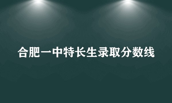 合肥一中特长生录取分数线