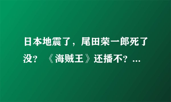 日本地震了，尾田荣一郎死了没？ 《海贼王》还播不？490集什么时候出啊？拜托了各位 谢谢